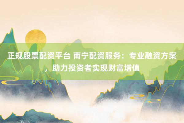 正规股票配资平台 南宁配资服务：专业融资方案，助力投资者实现财富增值