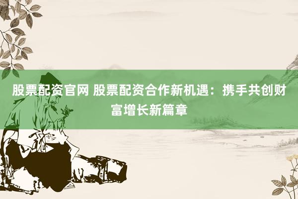 股票配资官网 股票配资合作新机遇：携手共创财富增长新篇章