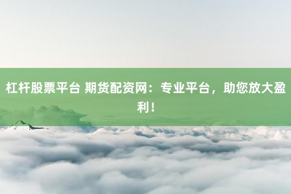 杠杆股票平台 期货配资网：专业平台，助您放大盈利！