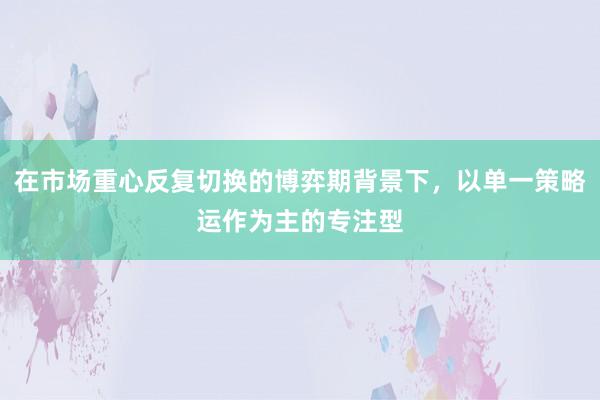 在市场重心反复切换的博弈期背景下，以单一策略运作为主的专注型
