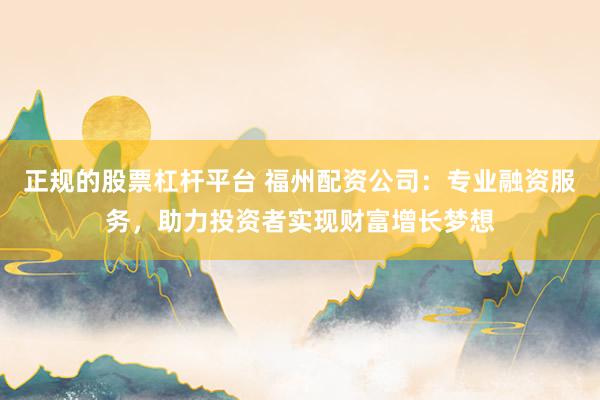 正规的股票杠杆平台 福州配资公司：专业融资服务，助力投资者实现财富增长梦想