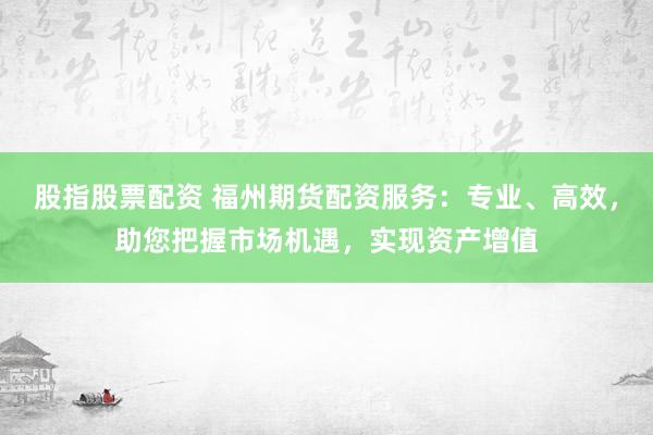 股指股票配资 福州期货配资服务：专业、高效，助您把握市场机遇，实现资产增值