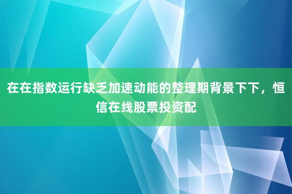 在在指数运行缺乏加速动能的整理期背景下下，恒信在线股票投资配