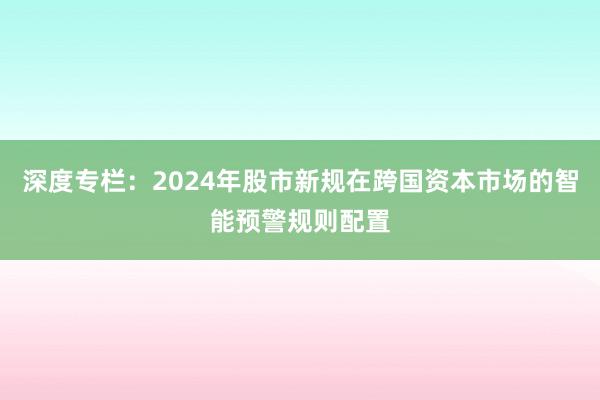 深度专栏：2024年股市新规在跨国资本市场的智能预警规则配置