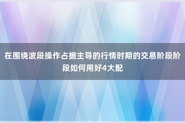 在围绕波段操作占据主导的行情时期的交易阶段阶段如何用好4大配