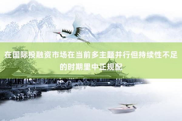 在国际投融资市场在当前多主题并行但持续性不足的时期里中正规配