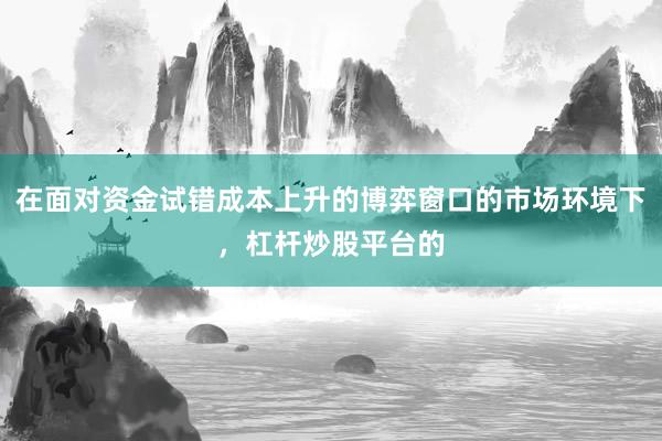 在面对资金试错成本上升的博弈窗口的市场环境下，杠杆炒股平台的