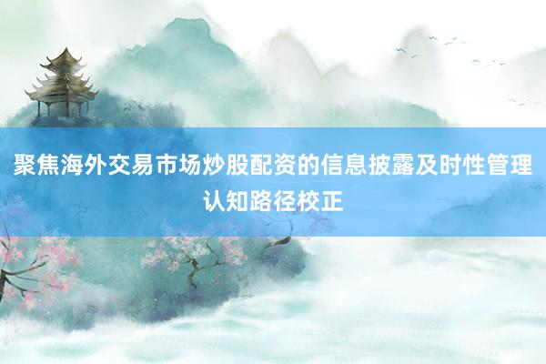 聚焦海外交易市场炒股配资的信息披露及时性管理认知路径校正