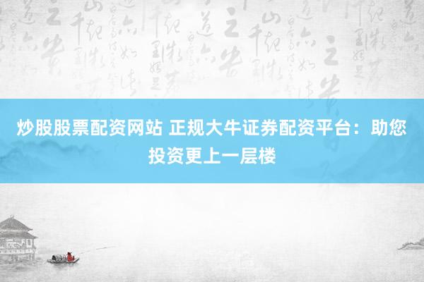 炒股股票配资网站 正规大牛证券配资平台：助您投资更上一层楼