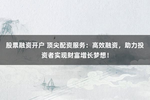 股票融资开户 顶尖配资服务：高效融资，助力投资者实现财富增长梦想！