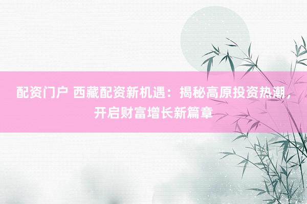 配资门户 西藏配资新机遇：揭秘高原投资热潮，开启财富增长新篇章