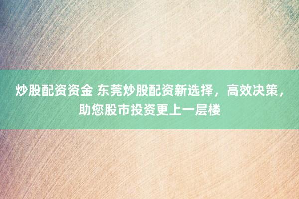 炒股配资资金 东莞炒股配资新选择，高效决策，助您股市投资更上一层楼