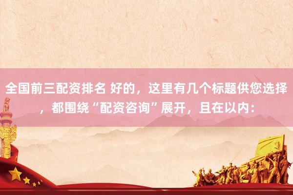 全国前三配资排名 好的，这里有几个标题供您选择，都围绕“配资咨询”展开，且在以内：