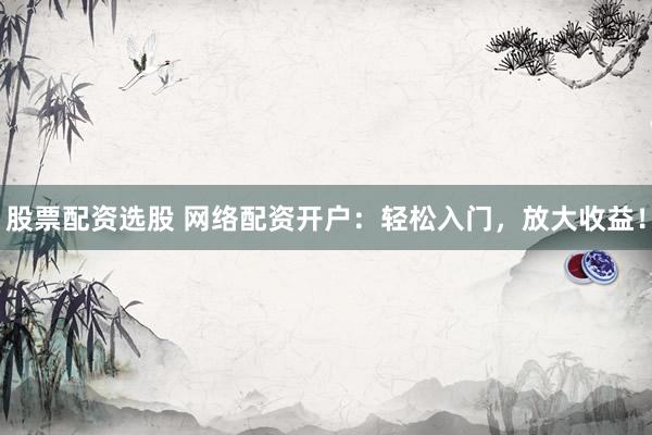 股票配资选股 网络配资开户：轻松入门，放大收益！