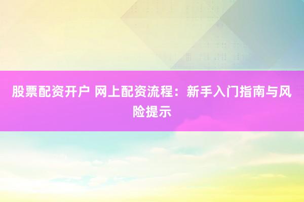 股票配资开户 网上配资流程：新手入门指南与风险提示
