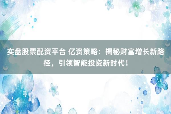 实盘股票配资平台 亿资策略：揭秘财富增长新路径，引领智能投资新时代！