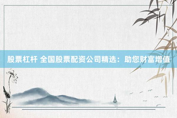 股票杠杆 全国股票配资公司精选：助您财富增值
