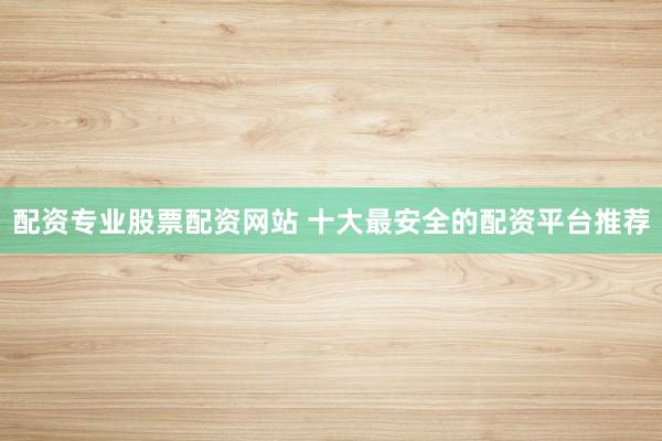 配资专业股票配资网站 十大最安全的配资平台推荐