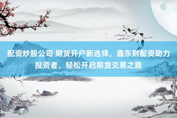 配资炒股公司 期货开户新选择,鑫东财配资助力投资者,轻松开启期货交易之路
