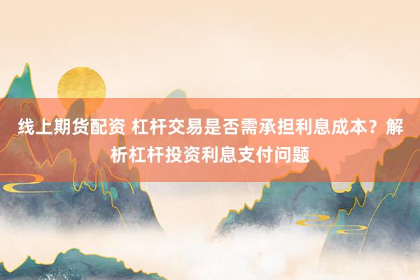 线上期货配资 杠杆交易是否需承担利息成本？解析杠杆投资利息支付问题